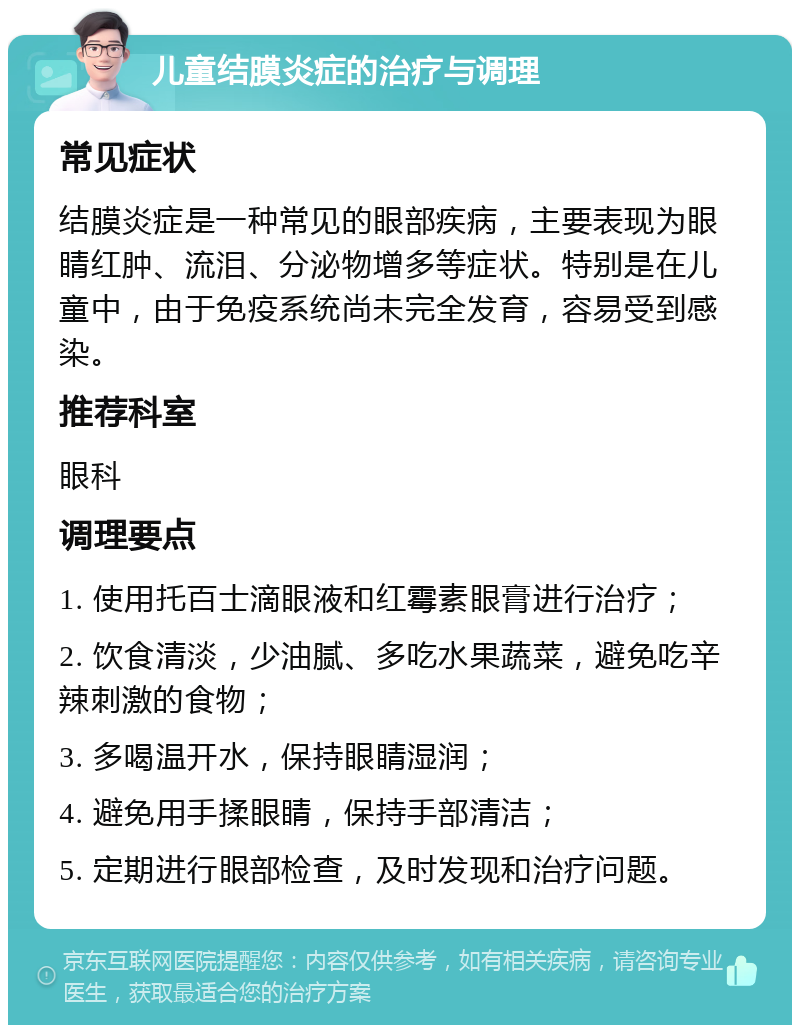 儿童结膜炎症的治疗与调理 常见症状 结膜炎症是一种常见的眼部疾病，主要表现为眼睛红肿、流泪、分泌物增多等症状。特别是在儿童中，由于免疫系统尚未完全发育，容易受到感染。 推荐科室 眼科 调理要点 1. 使用托百士滴眼液和红霉素眼膏进行治疗； 2. 饮食清淡，少油腻、多吃水果蔬菜，避免吃辛辣刺激的食物； 3. 多喝温开水，保持眼睛湿润； 4. 避免用手揉眼睛，保持手部清洁； 5. 定期进行眼部检查，及时发现和治疗问题。