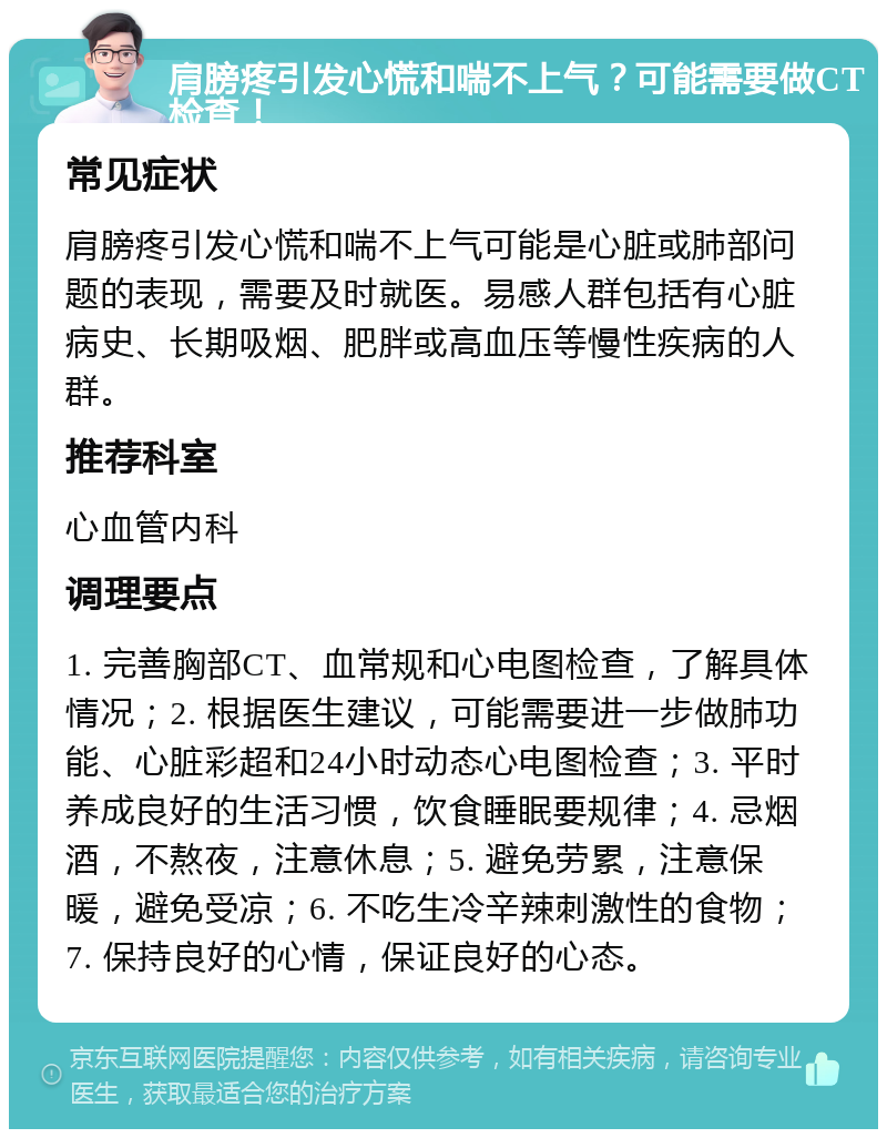 肩膀疼引发心慌和喘不上气？可能需要做CT检查！ 常见症状 肩膀疼引发心慌和喘不上气可能是心脏或肺部问题的表现，需要及时就医。易感人群包括有心脏病史、长期吸烟、肥胖或高血压等慢性疾病的人群。 推荐科室 心血管内科 调理要点 1. 完善胸部CT、血常规和心电图检查，了解具体情况；2. 根据医生建议，可能需要进一步做肺功能、心脏彩超和24小时动态心电图检查；3. 平时养成良好的生活习惯，饮食睡眠要规律；4. 忌烟酒，不熬夜，注意休息；5. 避免劳累，注意保暖，避免受凉；6. 不吃生冷辛辣刺激性的食物；7. 保持良好的心情，保证良好的心态。