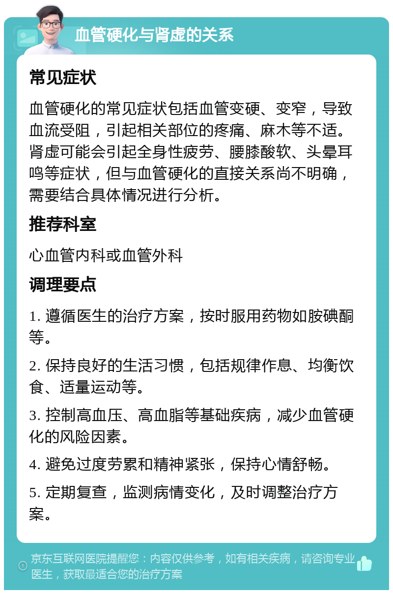 血管硬化与肾虚的关系 常见症状 血管硬化的常见症状包括血管变硬、变窄，导致血流受阻，引起相关部位的疼痛、麻木等不适。肾虚可能会引起全身性疲劳、腰膝酸软、头晕耳鸣等症状，但与血管硬化的直接关系尚不明确，需要结合具体情况进行分析。 推荐科室 心血管内科或血管外科 调理要点 1. 遵循医生的治疗方案，按时服用药物如胺碘酮等。 2. 保持良好的生活习惯，包括规律作息、均衡饮食、适量运动等。 3. 控制高血压、高血脂等基础疾病，减少血管硬化的风险因素。 4. 避免过度劳累和精神紧张，保持心情舒畅。 5. 定期复查，监测病情变化，及时调整治疗方案。