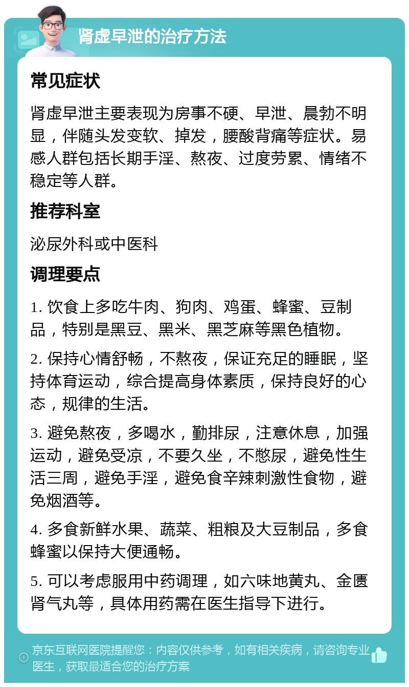 肾虚早泄的治疗方法 常见症状 肾虚早泄主要表现为房事不硬、早泄、晨勃不明显，伴随头发变软、掉发，腰酸背痛等症状。易感人群包括长期手淫、熬夜、过度劳累、情绪不稳定等人群。 推荐科室 泌尿外科或中医科 调理要点 1. 饮食上多吃牛肉、狗肉、鸡蛋、蜂蜜、豆制品，特别是黑豆、黑米、黑芝麻等黑色植物。 2. 保持心情舒畅，不熬夜，保证充足的睡眠，坚持体育运动，综合提高身体素质，保持良好的心态，规律的生活。 3. 避免熬夜，多喝水，勤排尿，注意休息，加强运动，避免受凉，不要久坐，不憋尿，避免性生活三周，避免手淫，避免食辛辣刺激性食物，避免烟酒等。 4. 多食新鲜水果、蔬菜、粗粮及大豆制品，多食蜂蜜以保持大便通畅。 5. 可以考虑服用中药调理，如六味地黄丸、金匮肾气丸等，具体用药需在医生指导下进行。