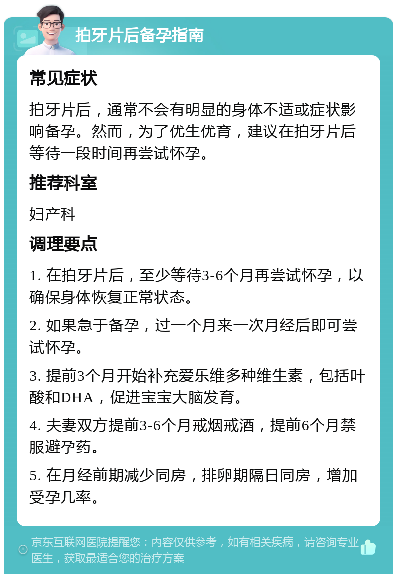 拍牙片后备孕指南 常见症状 拍牙片后，通常不会有明显的身体不适或症状影响备孕。然而，为了优生优育，建议在拍牙片后等待一段时间再尝试怀孕。 推荐科室 妇产科 调理要点 1. 在拍牙片后，至少等待3-6个月再尝试怀孕，以确保身体恢复正常状态。 2. 如果急于备孕，过一个月来一次月经后即可尝试怀孕。 3. 提前3个月开始补充爱乐维多种维生素，包括叶酸和DHA，促进宝宝大脑发育。 4. 夫妻双方提前3-6个月戒烟戒酒，提前6个月禁服避孕药。 5. 在月经前期减少同房，排卵期隔日同房，增加受孕几率。