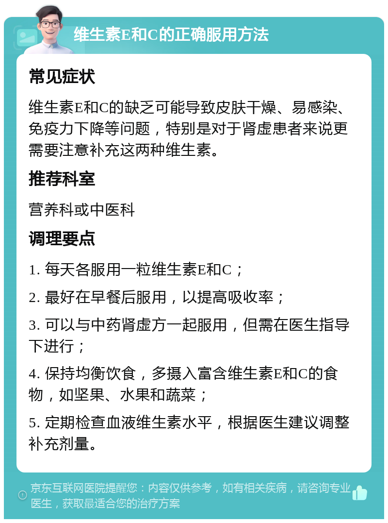 维生素E和C的正确服用方法 常见症状 维生素E和C的缺乏可能导致皮肤干燥、易感染、免疫力下降等问题，特别是对于肾虚患者来说更需要注意补充这两种维生素。 推荐科室 营养科或中医科 调理要点 1. 每天各服用一粒维生素E和C； 2. 最好在早餐后服用，以提高吸收率； 3. 可以与中药肾虚方一起服用，但需在医生指导下进行； 4. 保持均衡饮食，多摄入富含维生素E和C的食物，如坚果、水果和蔬菜； 5. 定期检查血液维生素水平，根据医生建议调整补充剂量。