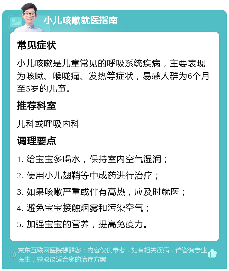 小儿咳嗽就医指南 常见症状 小儿咳嗽是儿童常见的呼吸系统疾病，主要表现为咳嗽、喉咙痛、发热等症状，易感人群为6个月至5岁的儿童。 推荐科室 儿科或呼吸内科 调理要点 1. 给宝宝多喝水，保持室内空气湿润； 2. 使用小儿翅鞘等中成药进行治疗； 3. 如果咳嗽严重或伴有高热，应及时就医； 4. 避免宝宝接触烟雾和污染空气； 5. 加强宝宝的营养，提高免疫力。