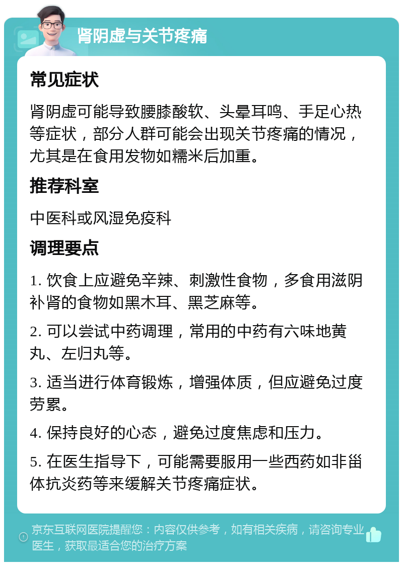 肾阴虚与关节疼痛 常见症状 肾阴虚可能导致腰膝酸软、头晕耳鸣、手足心热等症状，部分人群可能会出现关节疼痛的情况，尤其是在食用发物如糯米后加重。 推荐科室 中医科或风湿免疫科 调理要点 1. 饮食上应避免辛辣、刺激性食物，多食用滋阴补肾的食物如黑木耳、黑芝麻等。 2. 可以尝试中药调理，常用的中药有六味地黄丸、左归丸等。 3. 适当进行体育锻炼，增强体质，但应避免过度劳累。 4. 保持良好的心态，避免过度焦虑和压力。 5. 在医生指导下，可能需要服用一些西药如非甾体抗炎药等来缓解关节疼痛症状。