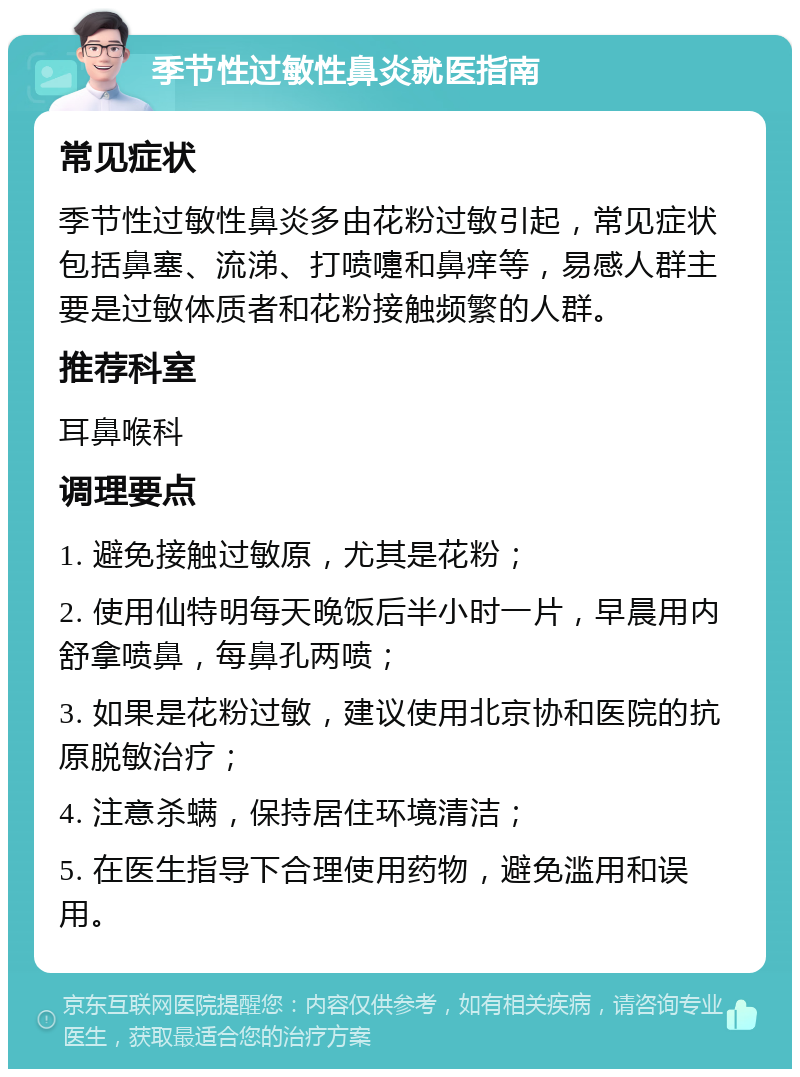 季节性过敏性鼻炎就医指南 常见症状 季节性过敏性鼻炎多由花粉过敏引起，常见症状包括鼻塞、流涕、打喷嚏和鼻痒等，易感人群主要是过敏体质者和花粉接触频繁的人群。 推荐科室 耳鼻喉科 调理要点 1. 避免接触过敏原，尤其是花粉； 2. 使用仙特明每天晚饭后半小时一片，早晨用内舒拿喷鼻，每鼻孔两喷； 3. 如果是花粉过敏，建议使用北京协和医院的抗原脱敏治疗； 4. 注意杀螨，保持居住环境清洁； 5. 在医生指导下合理使用药物，避免滥用和误用。