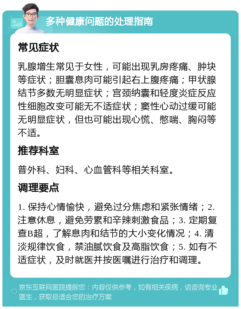 多种健康问题的处理指南 常见症状 乳腺增生常见于女性，可能出现乳房疼痛、肿块等症状；胆囊息肉可能引起右上腹疼痛；甲状腺结节多数无明显症状；宫颈纳囊和轻度炎症反应性细胞改变可能无不适症状；窦性心动过缓可能无明显症状，但也可能出现心慌、憋喘、胸闷等不适。 推荐科室 普外科、妇科、心血管科等相关科室。 调理要点 1. 保持心情愉快，避免过分焦虑和紧张情绪；2. 注意休息，避免劳累和辛辣刺激食品；3. 定期复查B超，了解息肉和结节的大小变化情况；4. 清淡规律饮食，禁油腻饮食及高脂饮食；5. 如有不适症状，及时就医并按医嘱进行治疗和调理。