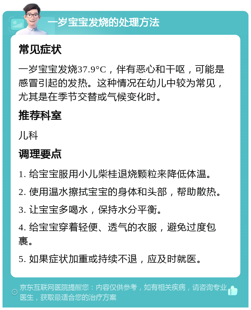 一岁宝宝发烧的处理方法 常见症状 一岁宝宝发烧37.9°C，伴有恶心和干呕，可能是感冒引起的发热。这种情况在幼儿中较为常见，尤其是在季节交替或气候变化时。 推荐科室 儿科 调理要点 1. 给宝宝服用小儿柴桂退烧颗粒来降低体温。 2. 使用温水擦拭宝宝的身体和头部，帮助散热。 3. 让宝宝多喝水，保持水分平衡。 4. 给宝宝穿着轻便、透气的衣服，避免过度包裹。 5. 如果症状加重或持续不退，应及时就医。