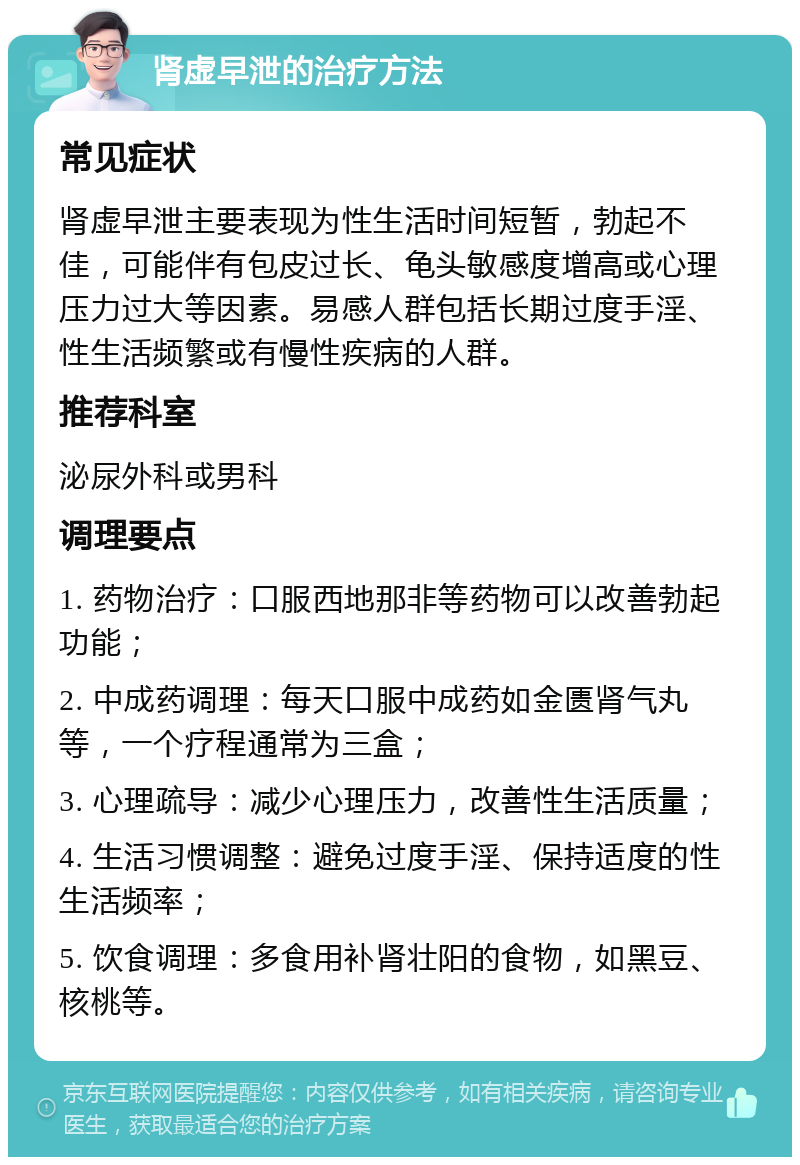 肾虚早泄的治疗方法 常见症状 肾虚早泄主要表现为性生活时间短暂，勃起不佳，可能伴有包皮过长、龟头敏感度增高或心理压力过大等因素。易感人群包括长期过度手淫、性生活频繁或有慢性疾病的人群。 推荐科室 泌尿外科或男科 调理要点 1. 药物治疗：口服西地那非等药物可以改善勃起功能； 2. 中成药调理：每天口服中成药如金匮肾气丸等，一个疗程通常为三盒； 3. 心理疏导：减少心理压力，改善性生活质量； 4. 生活习惯调整：避免过度手淫、保持适度的性生活频率； 5. 饮食调理：多食用补肾壮阳的食物，如黑豆、核桃等。