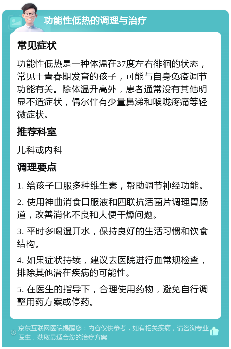 功能性低热的调理与治疗 常见症状 功能性低热是一种体温在37度左右徘徊的状态，常见于青春期发育的孩子，可能与自身免疫调节功能有关。除体温升高外，患者通常没有其他明显不适症状，偶尔伴有少量鼻涕和喉咙疼痛等轻微症状。 推荐科室 儿科或内科 调理要点 1. 给孩子口服多种维生素，帮助调节神经功能。 2. 使用神曲消食口服液和四联抗活菌片调理胃肠道，改善消化不良和大便干燥问题。 3. 平时多喝温开水，保持良好的生活习惯和饮食结构。 4. 如果症状持续，建议去医院进行血常规检查，排除其他潜在疾病的可能性。 5. 在医生的指导下，合理使用药物，避免自行调整用药方案或停药。