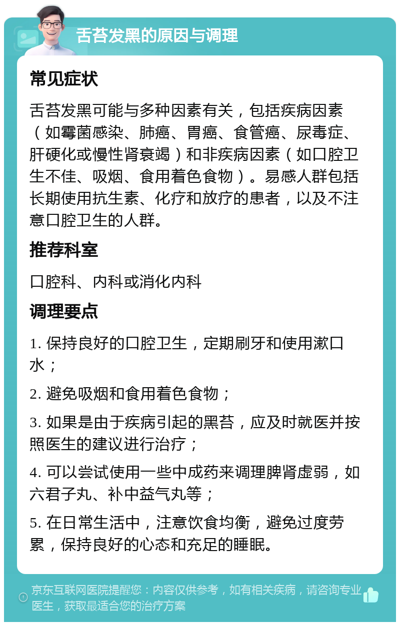 舌苔发黑的原因与调理 常见症状 舌苔发黑可能与多种因素有关，包括疾病因素（如霉菌感染、肺癌、胃癌、食管癌、尿毒症、肝硬化或慢性肾衰竭）和非疾病因素（如口腔卫生不佳、吸烟、食用着色食物）。易感人群包括长期使用抗生素、化疗和放疗的患者，以及不注意口腔卫生的人群。 推荐科室 口腔科、内科或消化内科 调理要点 1. 保持良好的口腔卫生，定期刷牙和使用漱口水； 2. 避免吸烟和食用着色食物； 3. 如果是由于疾病引起的黑苔，应及时就医并按照医生的建议进行治疗； 4. 可以尝试使用一些中成药来调理脾肾虚弱，如六君子丸、补中益气丸等； 5. 在日常生活中，注意饮食均衡，避免过度劳累，保持良好的心态和充足的睡眠。