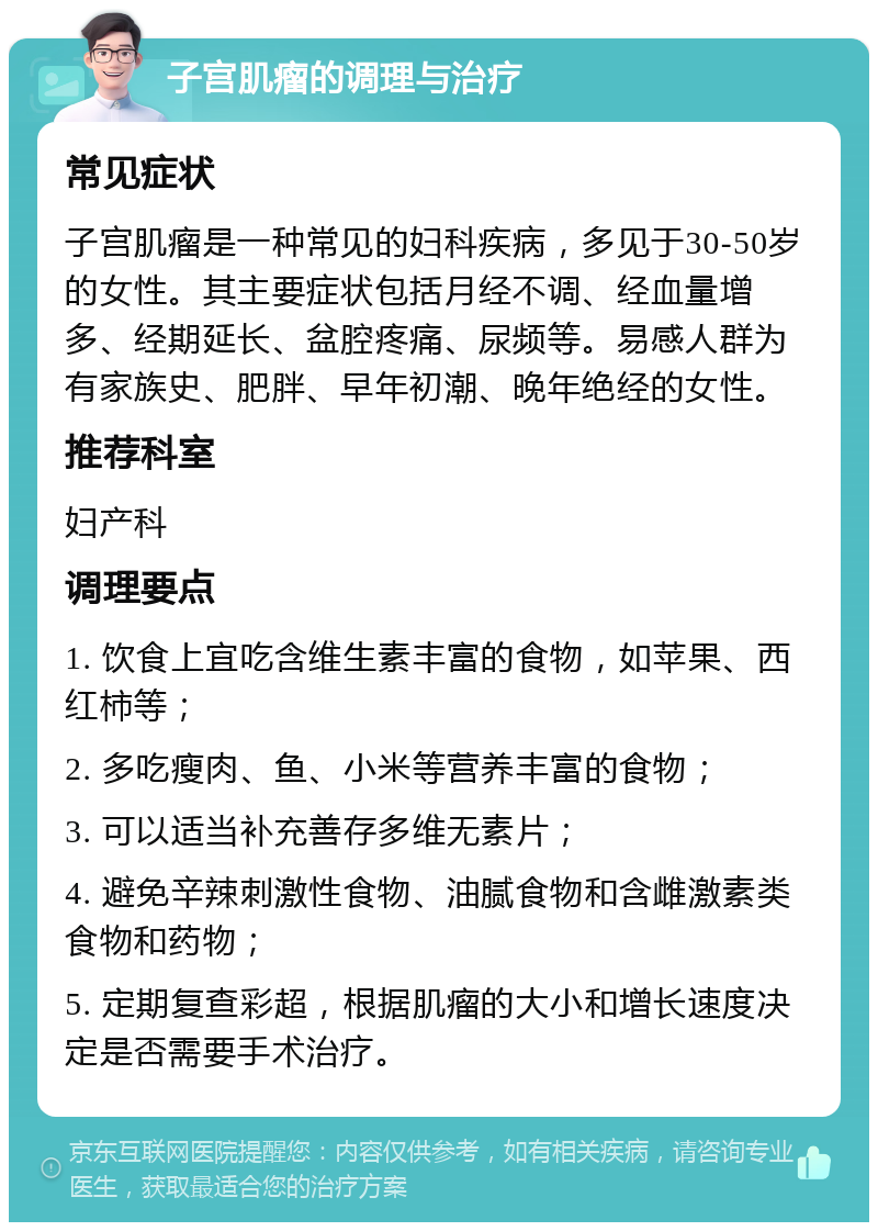 子宫肌瘤的调理与治疗 常见症状 子宫肌瘤是一种常见的妇科疾病，多见于30-50岁的女性。其主要症状包括月经不调、经血量增多、经期延长、盆腔疼痛、尿频等。易感人群为有家族史、肥胖、早年初潮、晚年绝经的女性。 推荐科室 妇产科 调理要点 1. 饮食上宜吃含维生素丰富的食物，如苹果、西红柿等； 2. 多吃瘦肉、鱼、小米等营养丰富的食物； 3. 可以适当补充善存多维无素片； 4. 避免辛辣刺激性食物、油腻食物和含雌激素类食物和药物； 5. 定期复查彩超，根据肌瘤的大小和增长速度决定是否需要手术治疗。