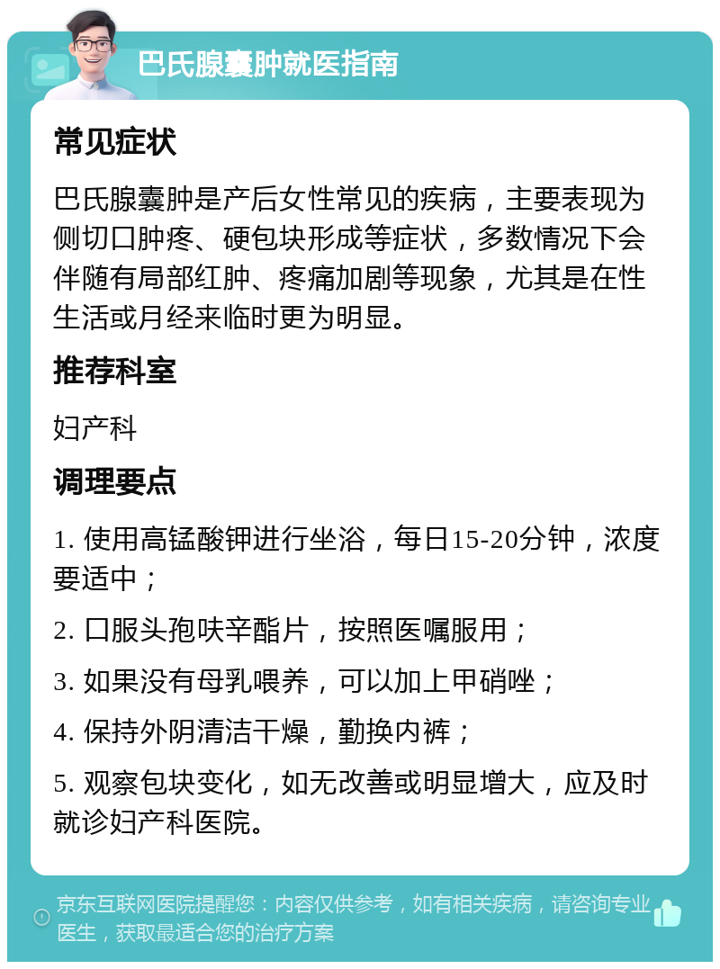 巴氏腺囊肿就医指南 常见症状 巴氏腺囊肿是产后女性常见的疾病，主要表现为侧切口肿疼、硬包块形成等症状，多数情况下会伴随有局部红肿、疼痛加剧等现象，尤其是在性生活或月经来临时更为明显。 推荐科室 妇产科 调理要点 1. 使用高锰酸钾进行坐浴，每日15-20分钟，浓度要适中； 2. 口服头孢呋辛酯片，按照医嘱服用； 3. 如果没有母乳喂养，可以加上甲硝唑； 4. 保持外阴清洁干燥，勤换内裤； 5. 观察包块变化，如无改善或明显增大，应及时就诊妇产科医院。