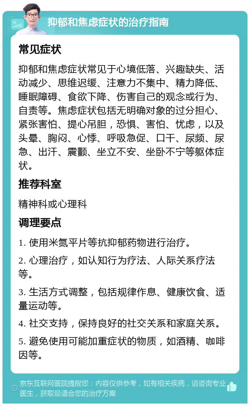 抑郁和焦虑症状的治疗指南 常见症状 抑郁和焦虑症状常见于心境低落、兴趣缺失、活动减少、思维迟缓、注意力不集中、精力降低、睡眠障碍、食欲下降、伤害自己的观念或行为、自责等。焦虑症状包括无明确对象的过分担心、紧张害怕、提心吊胆，恐惧、害怕、忧虑，以及头晕、胸闷、心悸、呼吸急促、口干、尿频、尿急、出汗、震颤、坐立不安、坐卧不宁等躯体症状。 推荐科室 精神科或心理科 调理要点 1. 使用米氮平片等抗抑郁药物进行治疗。 2. 心理治疗，如认知行为疗法、人际关系疗法等。 3. 生活方式调整，包括规律作息、健康饮食、适量运动等。 4. 社交支持，保持良好的社交关系和家庭关系。 5. 避免使用可能加重症状的物质，如酒精、咖啡因等。