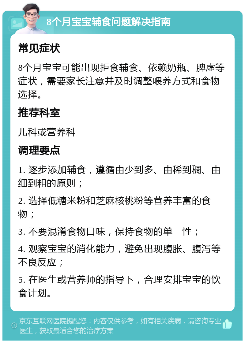 8个月宝宝辅食问题解决指南 常见症状 8个月宝宝可能出现拒食辅食、依赖奶瓶、脾虚等症状，需要家长注意并及时调整喂养方式和食物选择。 推荐科室 儿科或营养科 调理要点 1. 逐步添加辅食，遵循由少到多、由稀到稠、由细到粗的原则； 2. 选择低糖米粉和芝麻核桃粉等营养丰富的食物； 3. 不要混淆食物口味，保持食物的单一性； 4. 观察宝宝的消化能力，避免出现腹胀、腹泻等不良反应； 5. 在医生或营养师的指导下，合理安排宝宝的饮食计划。