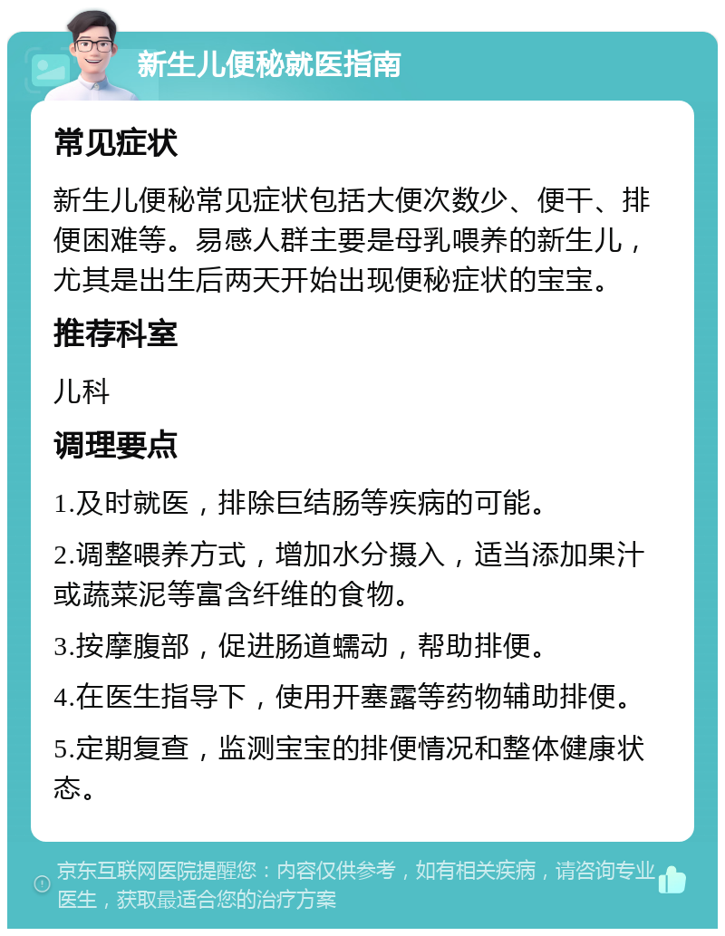 新生儿便秘就医指南 常见症状 新生儿便秘常见症状包括大便次数少、便干、排便困难等。易感人群主要是母乳喂养的新生儿，尤其是出生后两天开始出现便秘症状的宝宝。 推荐科室 儿科 调理要点 1.及时就医，排除巨结肠等疾病的可能。 2.调整喂养方式，增加水分摄入，适当添加果汁或蔬菜泥等富含纤维的食物。 3.按摩腹部，促进肠道蠕动，帮助排便。 4.在医生指导下，使用开塞露等药物辅助排便。 5.定期复查，监测宝宝的排便情况和整体健康状态。