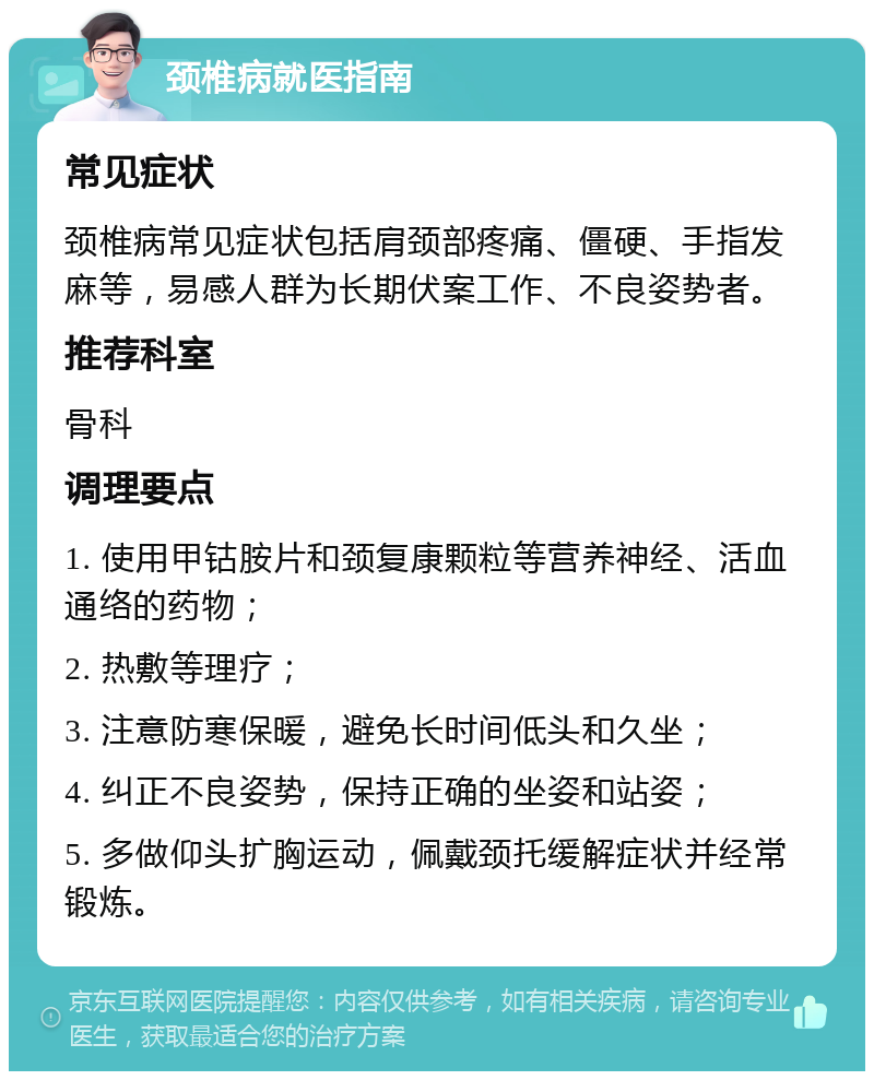 颈椎病就医指南 常见症状 颈椎病常见症状包括肩颈部疼痛、僵硬、手指发麻等，易感人群为长期伏案工作、不良姿势者。 推荐科室 骨科 调理要点 1. 使用甲钴胺片和颈复康颗粒等营养神经、活血通络的药物； 2. 热敷等理疗； 3. 注意防寒保暖，避免长时间低头和久坐； 4. 纠正不良姿势，保持正确的坐姿和站姿； 5. 多做仰头扩胸运动，佩戴颈托缓解症状并经常锻炼。