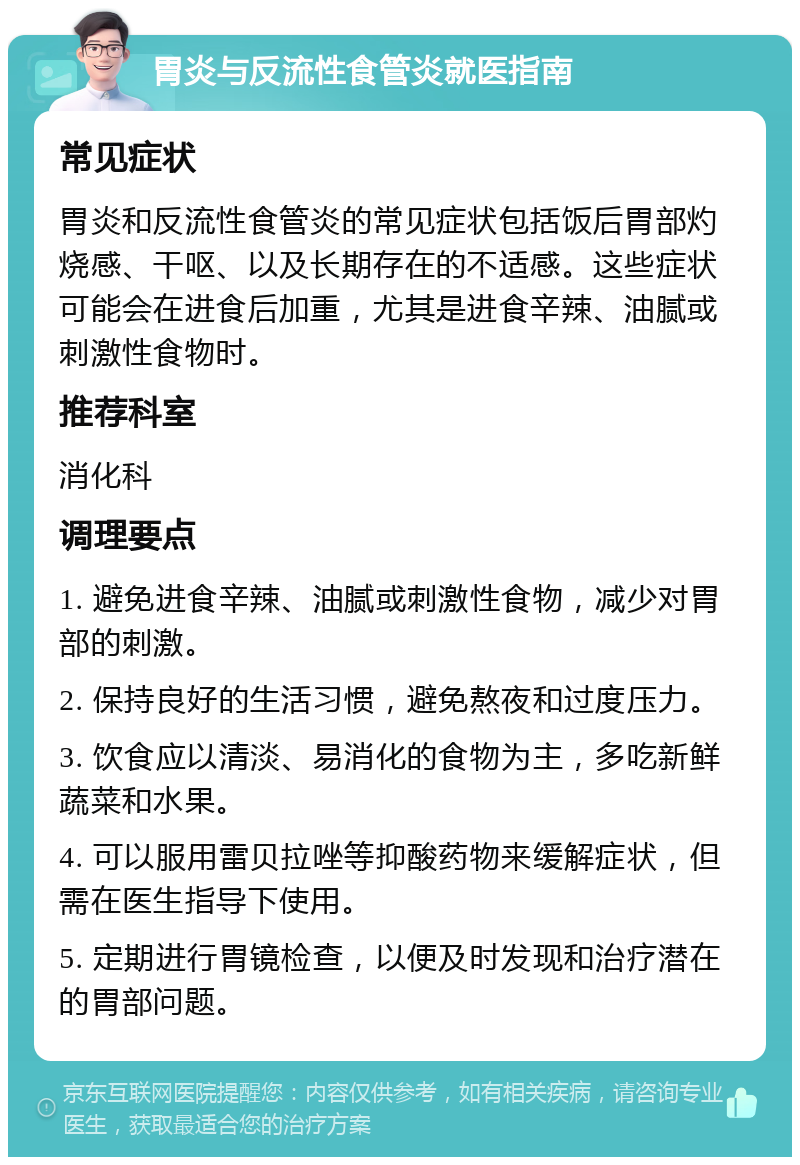 胃炎与反流性食管炎就医指南 常见症状 胃炎和反流性食管炎的常见症状包括饭后胃部灼烧感、干呕、以及长期存在的不适感。这些症状可能会在进食后加重，尤其是进食辛辣、油腻或刺激性食物时。 推荐科室 消化科 调理要点 1. 避免进食辛辣、油腻或刺激性食物，减少对胃部的刺激。 2. 保持良好的生活习惯，避免熬夜和过度压力。 3. 饮食应以清淡、易消化的食物为主，多吃新鲜蔬菜和水果。 4. 可以服用雷贝拉唑等抑酸药物来缓解症状，但需在医生指导下使用。 5. 定期进行胃镜检查，以便及时发现和治疗潜在的胃部问题。