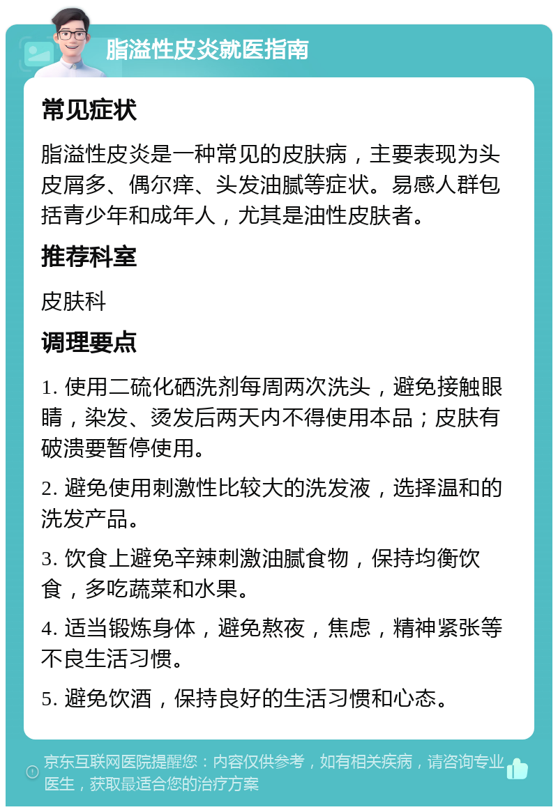 脂溢性皮炎就医指南 常见症状 脂溢性皮炎是一种常见的皮肤病，主要表现为头皮屑多、偶尔痒、头发油腻等症状。易感人群包括青少年和成年人，尤其是油性皮肤者。 推荐科室 皮肤科 调理要点 1. 使用二硫化硒洗剂每周两次洗头，避免接触眼睛，染发、烫发后两天内不得使用本品；皮肤有破溃要暂停使用。 2. 避免使用刺激性比较大的洗发液，选择温和的洗发产品。 3. 饮食上避免辛辣刺激油腻食物，保持均衡饮食，多吃蔬菜和水果。 4. 适当锻炼身体，避免熬夜，焦虑，精神紧张等不良生活习惯。 5. 避免饮酒，保持良好的生活习惯和心态。