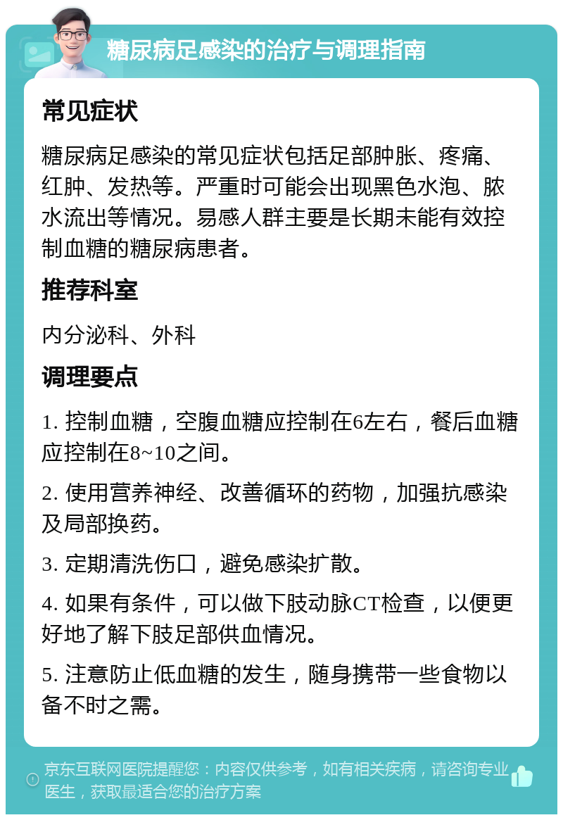 糖尿病足感染的治疗与调理指南 常见症状 糖尿病足感染的常见症状包括足部肿胀、疼痛、红肿、发热等。严重时可能会出现黑色水泡、脓水流出等情况。易感人群主要是长期未能有效控制血糖的糖尿病患者。 推荐科室 内分泌科、外科 调理要点 1. 控制血糖，空腹血糖应控制在6左右，餐后血糖应控制在8~10之间。 2. 使用营养神经、改善循环的药物，加强抗感染及局部换药。 3. 定期清洗伤口，避免感染扩散。 4. 如果有条件，可以做下肢动脉CT检查，以便更好地了解下肢足部供血情况。 5. 注意防止低血糖的发生，随身携带一些食物以备不时之需。