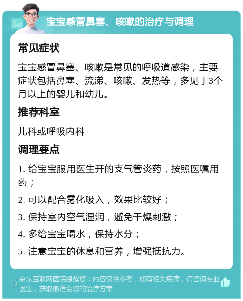 宝宝感冒鼻塞、咳嗽的治疗与调理 常见症状 宝宝感冒鼻塞、咳嗽是常见的呼吸道感染，主要症状包括鼻塞、流涕、咳嗽、发热等，多见于3个月以上的婴儿和幼儿。 推荐科室 儿科或呼吸内科 调理要点 1. 给宝宝服用医生开的支气管炎药，按照医嘱用药； 2. 可以配合雾化吸入，效果比较好； 3. 保持室内空气湿润，避免干燥刺激； 4. 多给宝宝喝水，保持水分； 5. 注意宝宝的休息和营养，增强抵抗力。