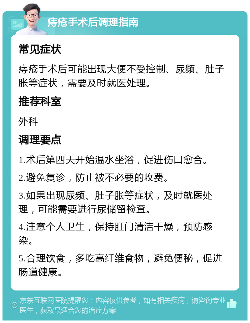 痔疮手术后调理指南 常见症状 痔疮手术后可能出现大便不受控制、尿频、肚子胀等症状，需要及时就医处理。 推荐科室 外科 调理要点 1.术后第四天开始温水坐浴，促进伤口愈合。 2.避免复诊，防止被不必要的收费。 3.如果出现尿频、肚子胀等症状，及时就医处理，可能需要进行尿储留检查。 4.注意个人卫生，保持肛门清洁干燥，预防感染。 5.合理饮食，多吃高纤维食物，避免便秘，促进肠道健康。