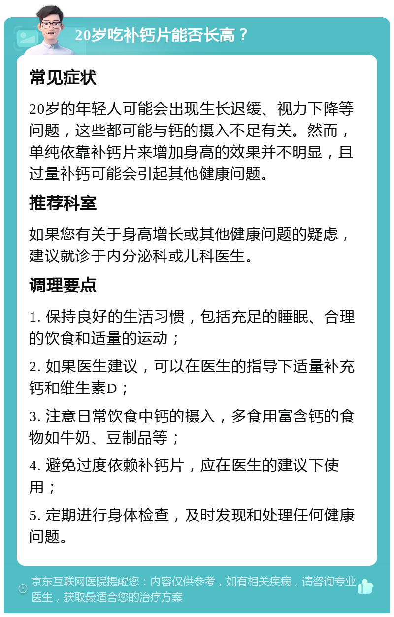 20岁吃补钙片能否长高？ 常见症状 20岁的年轻人可能会出现生长迟缓、视力下降等问题，这些都可能与钙的摄入不足有关。然而，单纯依靠补钙片来增加身高的效果并不明显，且过量补钙可能会引起其他健康问题。 推荐科室 如果您有关于身高增长或其他健康问题的疑虑，建议就诊于内分泌科或儿科医生。 调理要点 1. 保持良好的生活习惯，包括充足的睡眠、合理的饮食和适量的运动； 2. 如果医生建议，可以在医生的指导下适量补充钙和维生素D； 3. 注意日常饮食中钙的摄入，多食用富含钙的食物如牛奶、豆制品等； 4. 避免过度依赖补钙片，应在医生的建议下使用； 5. 定期进行身体检查，及时发现和处理任何健康问题。