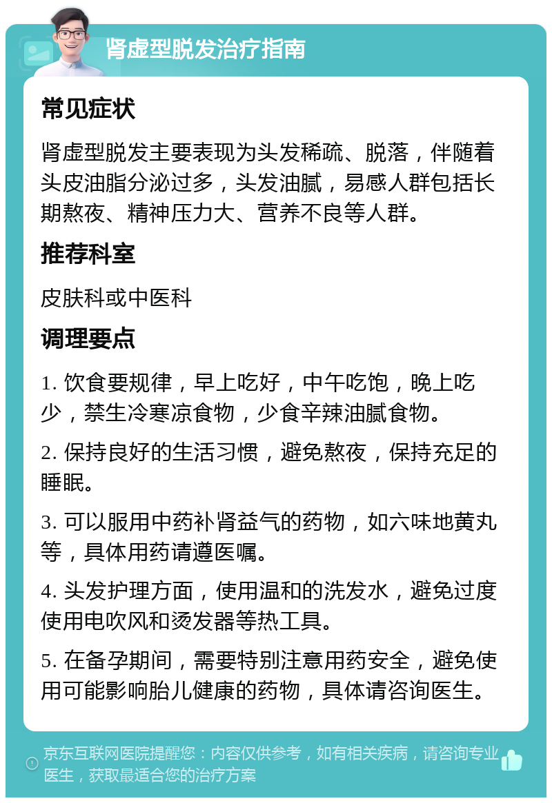 肾虚型脱发治疗指南 常见症状 肾虚型脱发主要表现为头发稀疏、脱落，伴随着头皮油脂分泌过多，头发油腻，易感人群包括长期熬夜、精神压力大、营养不良等人群。 推荐科室 皮肤科或中医科 调理要点 1. 饮食要规律，早上吃好，中午吃饱，晚上吃少，禁生冷寒凉食物，少食辛辣油腻食物。 2. 保持良好的生活习惯，避免熬夜，保持充足的睡眠。 3. 可以服用中药补肾益气的药物，如六味地黄丸等，具体用药请遵医嘱。 4. 头发护理方面，使用温和的洗发水，避免过度使用电吹风和烫发器等热工具。 5. 在备孕期间，需要特别注意用药安全，避免使用可能影响胎儿健康的药物，具体请咨询医生。