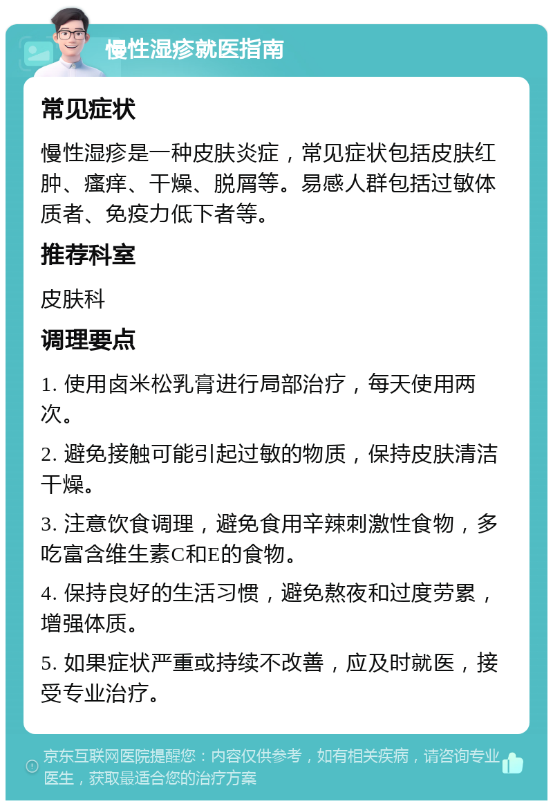 慢性湿疹就医指南 常见症状 慢性湿疹是一种皮肤炎症，常见症状包括皮肤红肿、瘙痒、干燥、脱屑等。易感人群包括过敏体质者、免疫力低下者等。 推荐科室 皮肤科 调理要点 1. 使用卤米松乳膏进行局部治疗，每天使用两次。 2. 避免接触可能引起过敏的物质，保持皮肤清洁干燥。 3. 注意饮食调理，避免食用辛辣刺激性食物，多吃富含维生素C和E的食物。 4. 保持良好的生活习惯，避免熬夜和过度劳累，增强体质。 5. 如果症状严重或持续不改善，应及时就医，接受专业治疗。