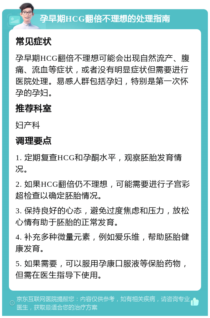 孕早期HCG翻倍不理想的处理指南 常见症状 孕早期HCG翻倍不理想可能会出现自然流产、腹痛、流血等症状，或者没有明显症状但需要进行医院处理。易感人群包括孕妇，特别是第一次怀孕的孕妇。 推荐科室 妇产科 调理要点 1. 定期复查HCG和孕酮水平，观察胚胎发育情况。 2. 如果HCG翻倍仍不理想，可能需要进行子宫彩超检查以确定胚胎情况。 3. 保持良好的心态，避免过度焦虑和压力，放松心情有助于胚胎的正常发育。 4. 补充多种微量元素，例如爱乐维，帮助胚胎健康发育。 5. 如果需要，可以服用孕康口服液等保胎药物，但需在医生指导下使用。