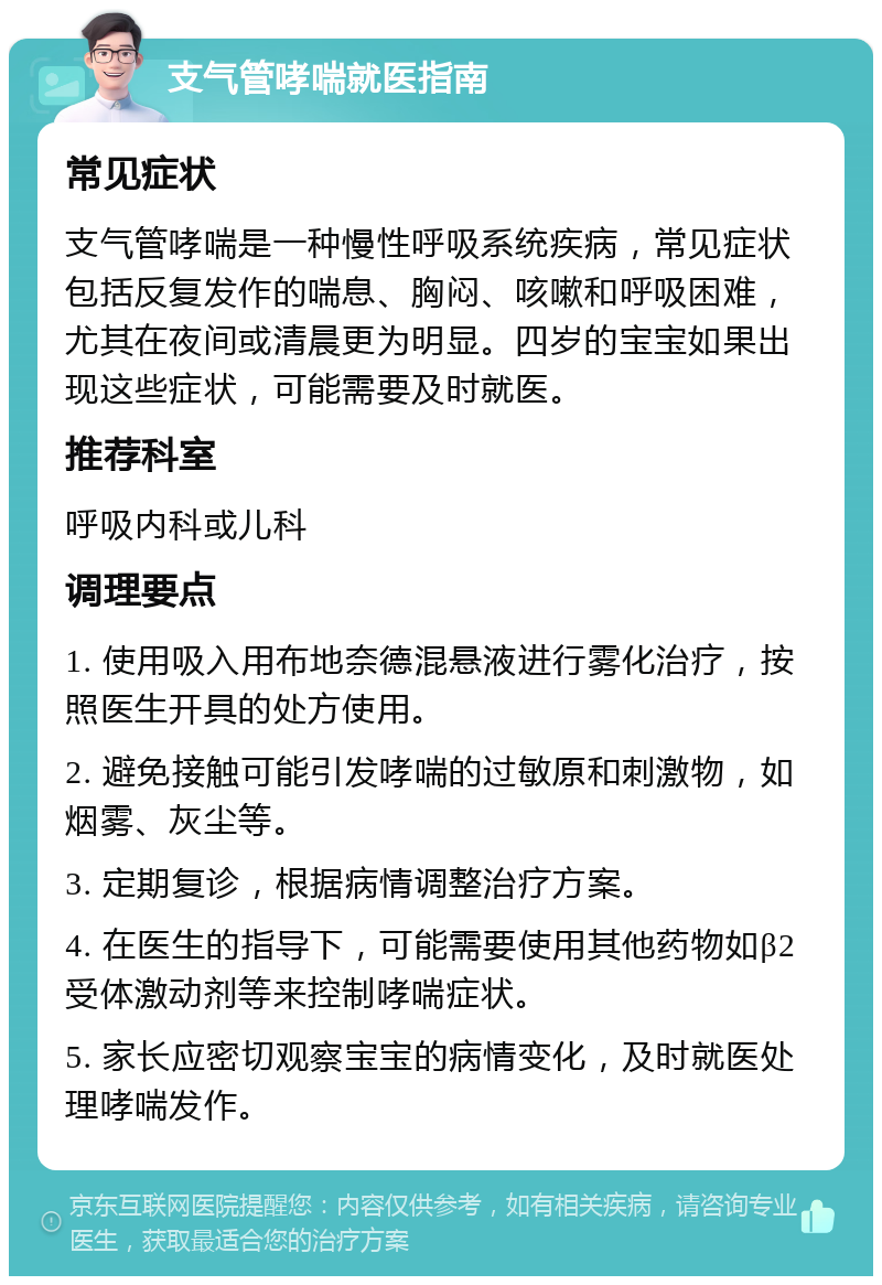 支气管哮喘就医指南 常见症状 支气管哮喘是一种慢性呼吸系统疾病，常见症状包括反复发作的喘息、胸闷、咳嗽和呼吸困难，尤其在夜间或清晨更为明显。四岁的宝宝如果出现这些症状，可能需要及时就医。 推荐科室 呼吸内科或儿科 调理要点 1. 使用吸入用布地奈德混悬液进行雾化治疗，按照医生开具的处方使用。 2. 避免接触可能引发哮喘的过敏原和刺激物，如烟雾、灰尘等。 3. 定期复诊，根据病情调整治疗方案。 4. 在医生的指导下，可能需要使用其他药物如β2受体激动剂等来控制哮喘症状。 5. 家长应密切观察宝宝的病情变化，及时就医处理哮喘发作。