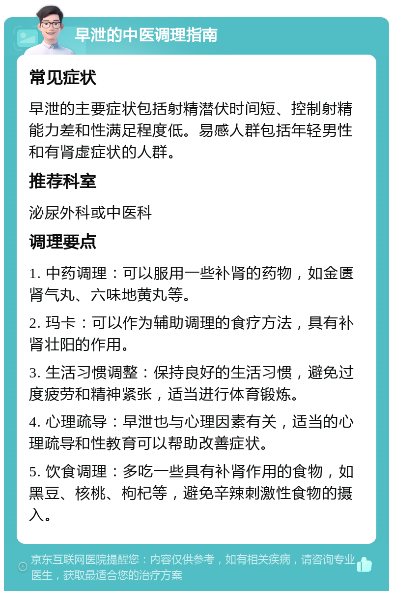 早泄的中医调理指南 常见症状 早泄的主要症状包括射精潜伏时间短、控制射精能力差和性满足程度低。易感人群包括年轻男性和有肾虚症状的人群。 推荐科室 泌尿外科或中医科 调理要点 1. 中药调理：可以服用一些补肾的药物，如金匮肾气丸、六味地黄丸等。 2. 玛卡：可以作为辅助调理的食疗方法，具有补肾壮阳的作用。 3. 生活习惯调整：保持良好的生活习惯，避免过度疲劳和精神紧张，适当进行体育锻炼。 4. 心理疏导：早泄也与心理因素有关，适当的心理疏导和性教育可以帮助改善症状。 5. 饮食调理：多吃一些具有补肾作用的食物，如黑豆、核桃、枸杞等，避免辛辣刺激性食物的摄入。