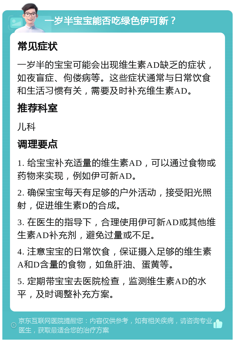 一岁半宝宝能否吃绿色伊可新？ 常见症状 一岁半的宝宝可能会出现维生素AD缺乏的症状，如夜盲症、佝偻病等。这些症状通常与日常饮食和生活习惯有关，需要及时补充维生素AD。 推荐科室 儿科 调理要点 1. 给宝宝补充适量的维生素AD，可以通过食物或药物来实现，例如伊可新AD。 2. 确保宝宝每天有足够的户外活动，接受阳光照射，促进维生素D的合成。 3. 在医生的指导下，合理使用伊可新AD或其他维生素AD补充剂，避免过量或不足。 4. 注意宝宝的日常饮食，保证摄入足够的维生素A和D含量的食物，如鱼肝油、蛋黄等。 5. 定期带宝宝去医院检查，监测维生素AD的水平，及时调整补充方案。