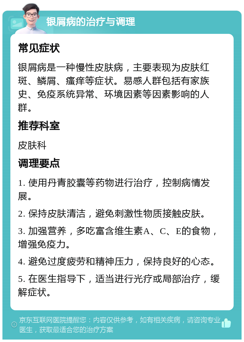 银屑病的治疗与调理 常见症状 银屑病是一种慢性皮肤病，主要表现为皮肤红斑、鳞屑、瘙痒等症状。易感人群包括有家族史、免疫系统异常、环境因素等因素影响的人群。 推荐科室 皮肤科 调理要点 1. 使用丹青胶囊等药物进行治疗，控制病情发展。 2. 保持皮肤清洁，避免刺激性物质接触皮肤。 3. 加强营养，多吃富含维生素A、C、E的食物，增强免疫力。 4. 避免过度疲劳和精神压力，保持良好的心态。 5. 在医生指导下，适当进行光疗或局部治疗，缓解症状。