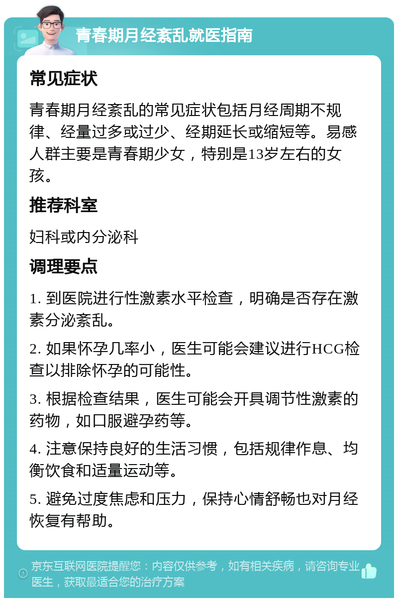 青春期月经紊乱就医指南 常见症状 青春期月经紊乱的常见症状包括月经周期不规律、经量过多或过少、经期延长或缩短等。易感人群主要是青春期少女，特别是13岁左右的女孩。 推荐科室 妇科或内分泌科 调理要点 1. 到医院进行性激素水平检查，明确是否存在激素分泌紊乱。 2. 如果怀孕几率小，医生可能会建议进行HCG检查以排除怀孕的可能性。 3. 根据检查结果，医生可能会开具调节性激素的药物，如口服避孕药等。 4. 注意保持良好的生活习惯，包括规律作息、均衡饮食和适量运动等。 5. 避免过度焦虑和压力，保持心情舒畅也对月经恢复有帮助。