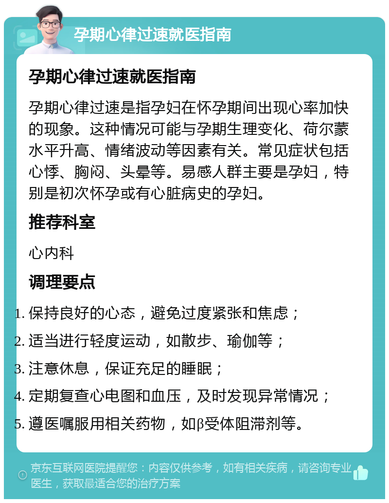 孕期心律过速就医指南 孕期心律过速就医指南 孕期心律过速是指孕妇在怀孕期间出现心率加快的现象。这种情况可能与孕期生理变化、荷尔蒙水平升高、情绪波动等因素有关。常见症状包括心悸、胸闷、头晕等。易感人群主要是孕妇，特别是初次怀孕或有心脏病史的孕妇。 推荐科室 心内科 调理要点 保持良好的心态，避免过度紧张和焦虑； 适当进行轻度运动，如散步、瑜伽等； 注意休息，保证充足的睡眠； 定期复查心电图和血压，及时发现异常情况； 遵医嘱服用相关药物，如β受体阻滞剂等。