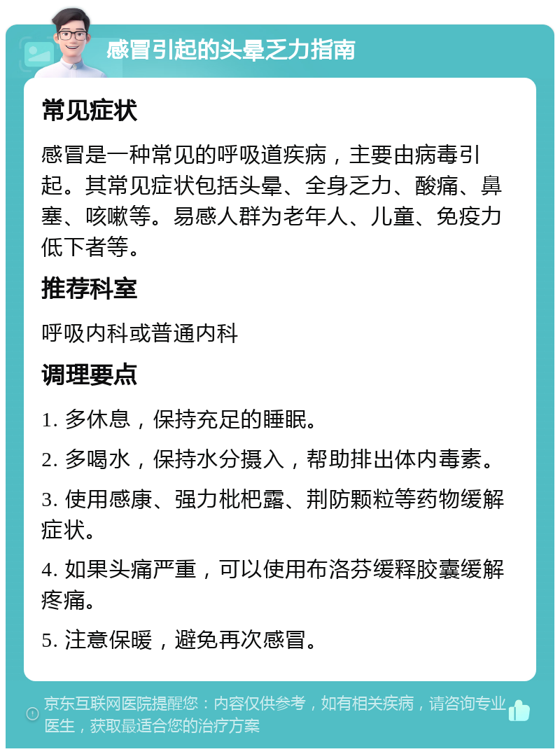 感冒引起的头晕乏力指南 常见症状 感冒是一种常见的呼吸道疾病，主要由病毒引起。其常见症状包括头晕、全身乏力、酸痛、鼻塞、咳嗽等。易感人群为老年人、儿童、免疫力低下者等。 推荐科室 呼吸内科或普通内科 调理要点 1. 多休息，保持充足的睡眠。 2. 多喝水，保持水分摄入，帮助排出体内毒素。 3. 使用感康、强力枇杷露、荆防颗粒等药物缓解症状。 4. 如果头痛严重，可以使用布洛芬缓释胶囊缓解疼痛。 5. 注意保暖，避免再次感冒。