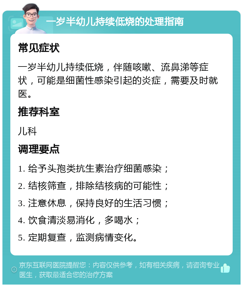 一岁半幼儿持续低烧的处理指南 常见症状 一岁半幼儿持续低烧，伴随咳嗽、流鼻涕等症状，可能是细菌性感染引起的炎症，需要及时就医。 推荐科室 儿科 调理要点 1. 给予头孢类抗生素治疗细菌感染； 2. 结核筛查，排除结核病的可能性； 3. 注意休息，保持良好的生活习惯； 4. 饮食清淡易消化，多喝水； 5. 定期复查，监测病情变化。