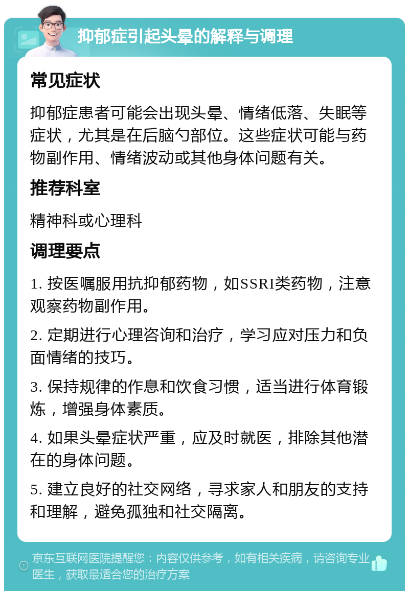 抑郁症引起头晕的解释与调理 常见症状 抑郁症患者可能会出现头晕、情绪低落、失眠等症状，尤其是在后脑勺部位。这些症状可能与药物副作用、情绪波动或其他身体问题有关。 推荐科室 精神科或心理科 调理要点 1. 按医嘱服用抗抑郁药物，如SSRI类药物，注意观察药物副作用。 2. 定期进行心理咨询和治疗，学习应对压力和负面情绪的技巧。 3. 保持规律的作息和饮食习惯，适当进行体育锻炼，增强身体素质。 4. 如果头晕症状严重，应及时就医，排除其他潜在的身体问题。 5. 建立良好的社交网络，寻求家人和朋友的支持和理解，避免孤独和社交隔离。