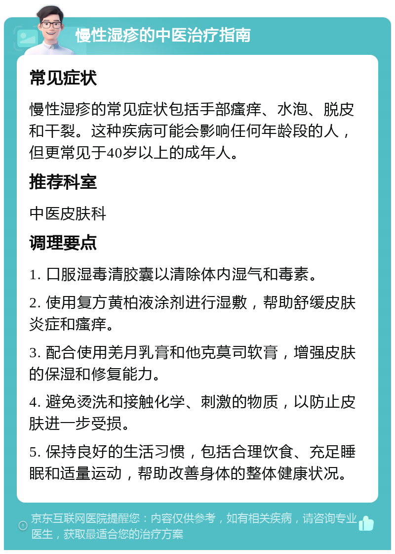 慢性湿疹的中医治疗指南 常见症状 慢性湿疹的常见症状包括手部瘙痒、水泡、脱皮和干裂。这种疾病可能会影响任何年龄段的人，但更常见于40岁以上的成年人。 推荐科室 中医皮肤科 调理要点 1. 口服湿毒清胶囊以清除体内湿气和毒素。 2. 使用复方黄柏液涂剂进行湿敷，帮助舒缓皮肤炎症和瘙痒。 3. 配合使用羌月乳膏和他克莫司软膏，增强皮肤的保湿和修复能力。 4. 避免烫洗和接触化学、刺激的物质，以防止皮肤进一步受损。 5. 保持良好的生活习惯，包括合理饮食、充足睡眠和适量运动，帮助改善身体的整体健康状况。