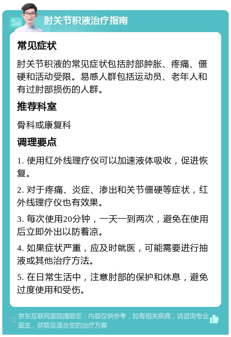 肘关节积液治疗指南 常见症状 肘关节积液的常见症状包括肘部肿胀、疼痛、僵硬和活动受限。易感人群包括运动员、老年人和有过肘部损伤的人群。 推荐科室 骨科或康复科 调理要点 1. 使用红外线理疗仪可以加速液体吸收，促进恢复。 2. 对于疼痛、炎症、渗出和关节僵硬等症状，红外线理疗仪也有效果。 3. 每次使用20分钟，一天一到两次，避免在使用后立即外出以防着凉。 4. 如果症状严重，应及时就医，可能需要进行抽液或其他治疗方法。 5. 在日常生活中，注意肘部的保护和休息，避免过度使用和受伤。