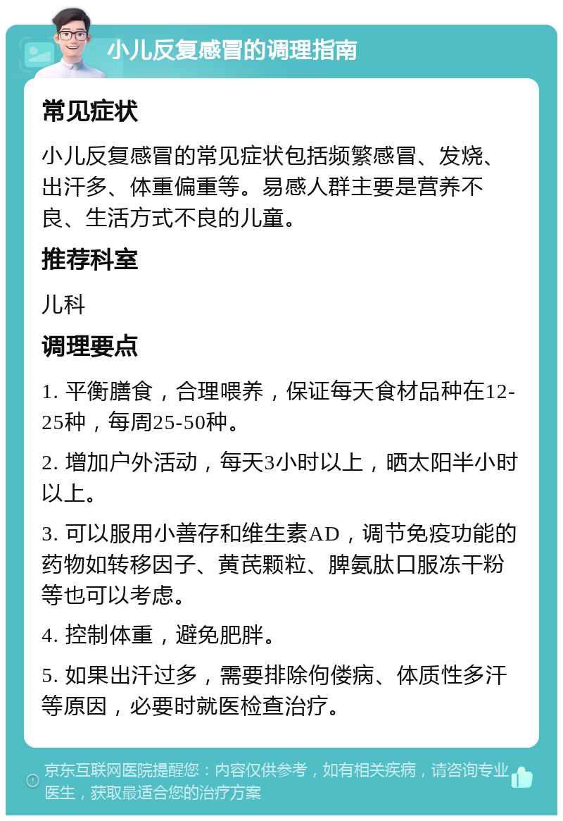 小儿反复感冒的调理指南 常见症状 小儿反复感冒的常见症状包括频繁感冒、发烧、出汗多、体重偏重等。易感人群主要是营养不良、生活方式不良的儿童。 推荐科室 儿科 调理要点 1. 平衡膳食，合理喂养，保证每天食材品种在12-25种，每周25-50种。 2. 增加户外活动，每天3小时以上，晒太阳半小时以上。 3. 可以服用小善存和维生素AD，调节免疫功能的药物如转移因子、黄芪颗粒、脾氨肽口服冻干粉等也可以考虑。 4. 控制体重，避免肥胖。 5. 如果出汗过多，需要排除佝偻病、体质性多汗等原因，必要时就医检查治疗。