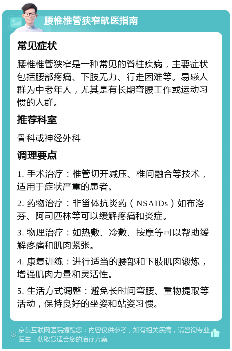 腰椎椎管狭窄就医指南 常见症状 腰椎椎管狭窄是一种常见的脊柱疾病，主要症状包括腰部疼痛、下肢无力、行走困难等。易感人群为中老年人，尤其是有长期弯腰工作或运动习惯的人群。 推荐科室 骨科或神经外科 调理要点 1. 手术治疗：椎管切开减压、椎间融合等技术，适用于症状严重的患者。 2. 药物治疗：非甾体抗炎药（NSAIDs）如布洛芬、阿司匹林等可以缓解疼痛和炎症。 3. 物理治疗：如热敷、冷敷、按摩等可以帮助缓解疼痛和肌肉紧张。 4. 康复训练：进行适当的腰部和下肢肌肉锻炼，增强肌肉力量和灵活性。 5. 生活方式调整：避免长时间弯腰、重物提取等活动，保持良好的坐姿和站姿习惯。