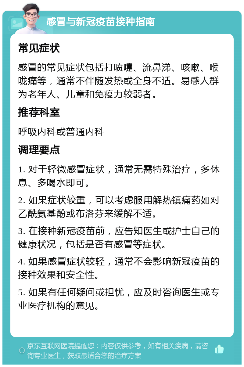 感冒与新冠疫苗接种指南 常见症状 感冒的常见症状包括打喷嚏、流鼻涕、咳嗽、喉咙痛等，通常不伴随发热或全身不适。易感人群为老年人、儿童和免疫力较弱者。 推荐科室 呼吸内科或普通内科 调理要点 1. 对于轻微感冒症状，通常无需特殊治疗，多休息、多喝水即可。 2. 如果症状较重，可以考虑服用解热镇痛药如对乙酰氨基酚或布洛芬来缓解不适。 3. 在接种新冠疫苗前，应告知医生或护士自己的健康状况，包括是否有感冒等症状。 4. 如果感冒症状较轻，通常不会影响新冠疫苗的接种效果和安全性。 5. 如果有任何疑问或担忧，应及时咨询医生或专业医疗机构的意见。