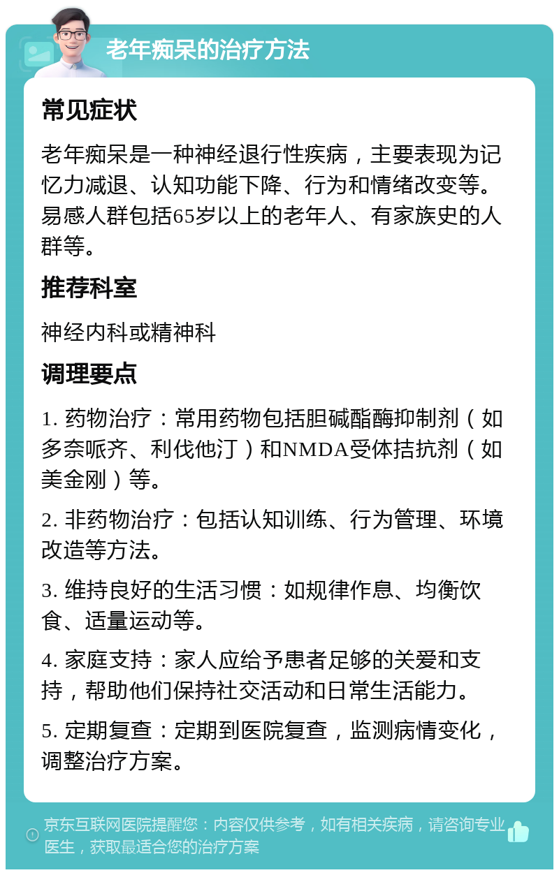 老年痴呆的治疗方法 常见症状 老年痴呆是一种神经退行性疾病，主要表现为记忆力减退、认知功能下降、行为和情绪改变等。易感人群包括65岁以上的老年人、有家族史的人群等。 推荐科室 神经内科或精神科 调理要点 1. 药物治疗：常用药物包括胆碱酯酶抑制剂（如多奈哌齐、利伐他汀）和NMDA受体拮抗剂（如美金刚）等。 2. 非药物治疗：包括认知训练、行为管理、环境改造等方法。 3. 维持良好的生活习惯：如规律作息、均衡饮食、适量运动等。 4. 家庭支持：家人应给予患者足够的关爱和支持，帮助他们保持社交活动和日常生活能力。 5. 定期复查：定期到医院复查，监测病情变化，调整治疗方案。