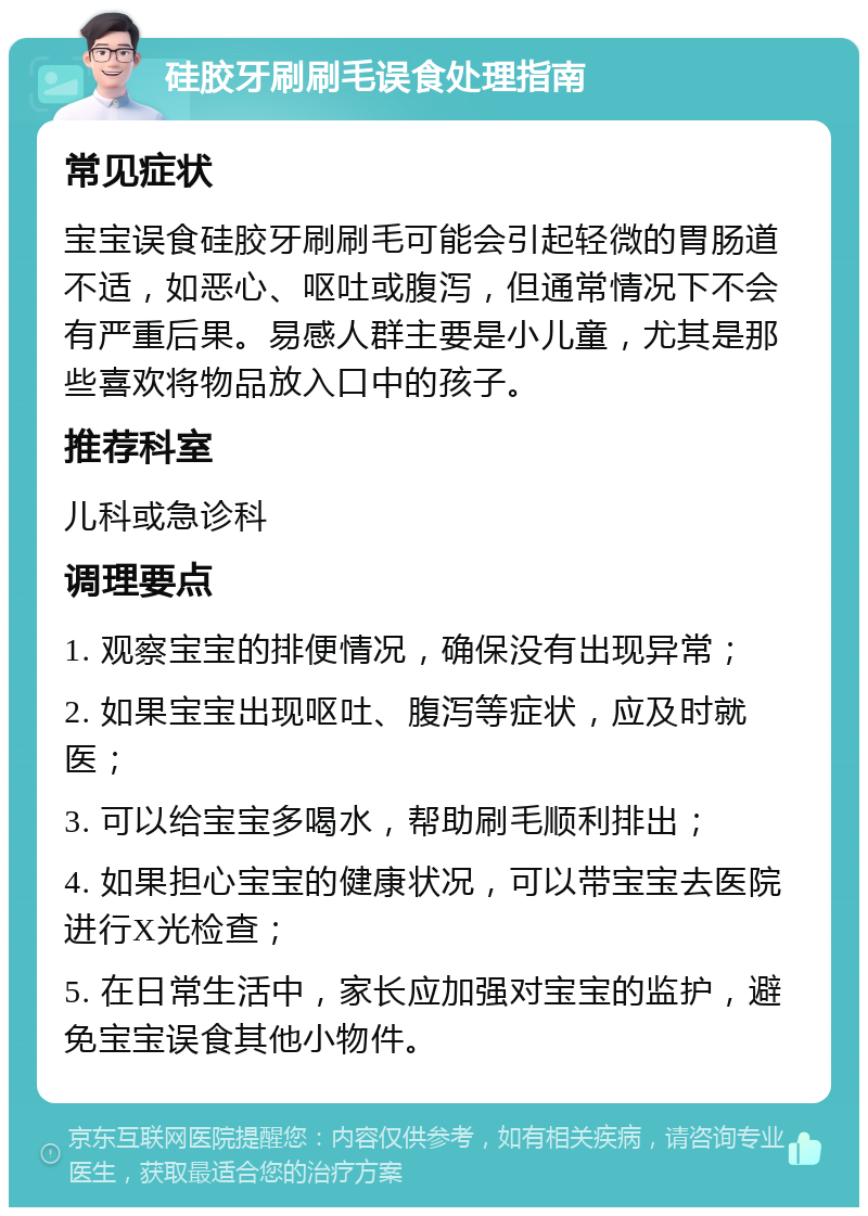 硅胶牙刷刷毛误食处理指南 常见症状 宝宝误食硅胶牙刷刷毛可能会引起轻微的胃肠道不适，如恶心、呕吐或腹泻，但通常情况下不会有严重后果。易感人群主要是小儿童，尤其是那些喜欢将物品放入口中的孩子。 推荐科室 儿科或急诊科 调理要点 1. 观察宝宝的排便情况，确保没有出现异常； 2. 如果宝宝出现呕吐、腹泻等症状，应及时就医； 3. 可以给宝宝多喝水，帮助刷毛顺利排出； 4. 如果担心宝宝的健康状况，可以带宝宝去医院进行X光检查； 5. 在日常生活中，家长应加强对宝宝的监护，避免宝宝误食其他小物件。