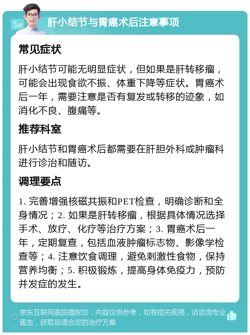 肝小结节与胃癌术后注意事项 常见症状 肝小结节可能无明显症状，但如果是肝转移瘤，可能会出现食欲不振、体重下降等症状。胃癌术后一年，需要注意是否有复发或转移的迹象，如消化不良、腹痛等。 推荐科室 肝小结节和胃癌术后都需要在肝胆外科或肿瘤科进行诊治和随访。 调理要点 1. 完善增强核磁共振和PET检查，明确诊断和全身情况；2. 如果是肝转移瘤，根据具体情况选择手术、放疗、化疗等治疗方案；3. 胃癌术后一年，定期复查，包括血液肿瘤标志物、影像学检查等；4. 注意饮食调理，避免刺激性食物，保持营养均衡；5. 积极锻炼，提高身体免疫力，预防并发症的发生。