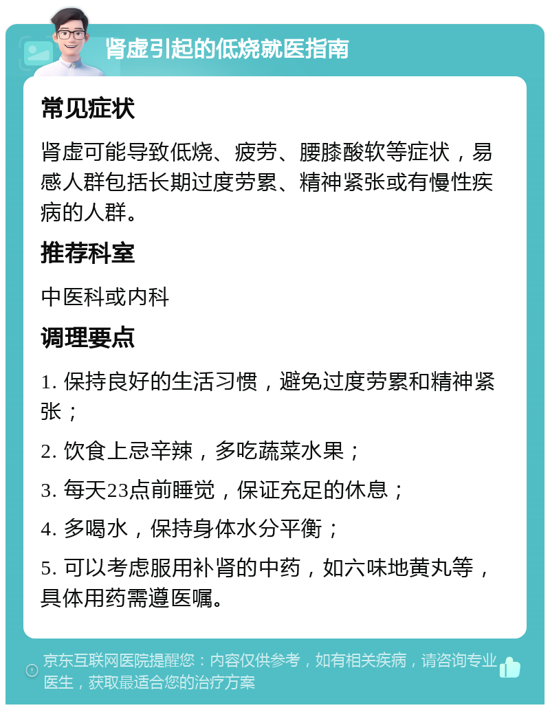 肾虚引起的低烧就医指南 常见症状 肾虚可能导致低烧、疲劳、腰膝酸软等症状，易感人群包括长期过度劳累、精神紧张或有慢性疾病的人群。 推荐科室 中医科或内科 调理要点 1. 保持良好的生活习惯，避免过度劳累和精神紧张； 2. 饮食上忌辛辣，多吃蔬菜水果； 3. 每天23点前睡觉，保证充足的休息； 4. 多喝水，保持身体水分平衡； 5. 可以考虑服用补肾的中药，如六味地黄丸等，具体用药需遵医嘱。