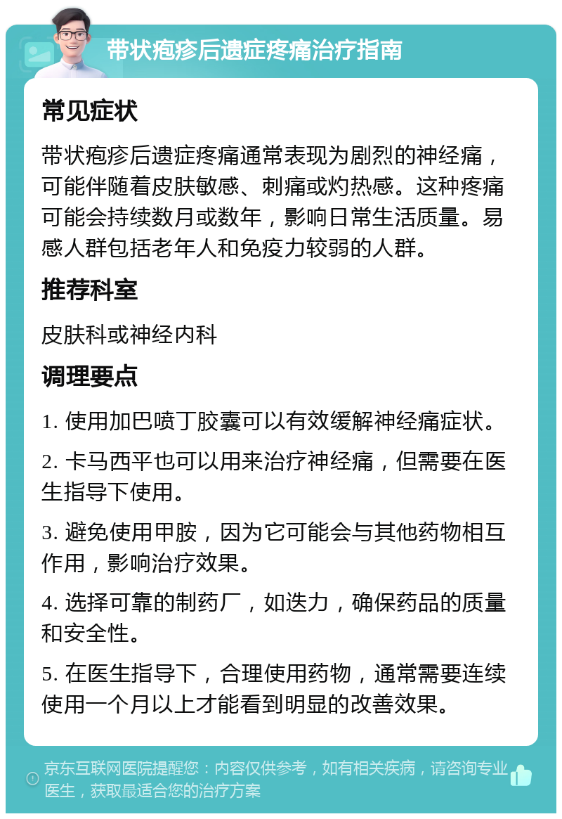 带状疱疹后遗症疼痛治疗指南 常见症状 带状疱疹后遗症疼痛通常表现为剧烈的神经痛，可能伴随着皮肤敏感、刺痛或灼热感。这种疼痛可能会持续数月或数年，影响日常生活质量。易感人群包括老年人和免疫力较弱的人群。 推荐科室 皮肤科或神经内科 调理要点 1. 使用加巴喷丁胶囊可以有效缓解神经痛症状。 2. 卡马西平也可以用来治疗神经痛，但需要在医生指导下使用。 3. 避免使用甲胺，因为它可能会与其他药物相互作用，影响治疗效果。 4. 选择可靠的制药厂，如迭力，确保药品的质量和安全性。 5. 在医生指导下，合理使用药物，通常需要连续使用一个月以上才能看到明显的改善效果。