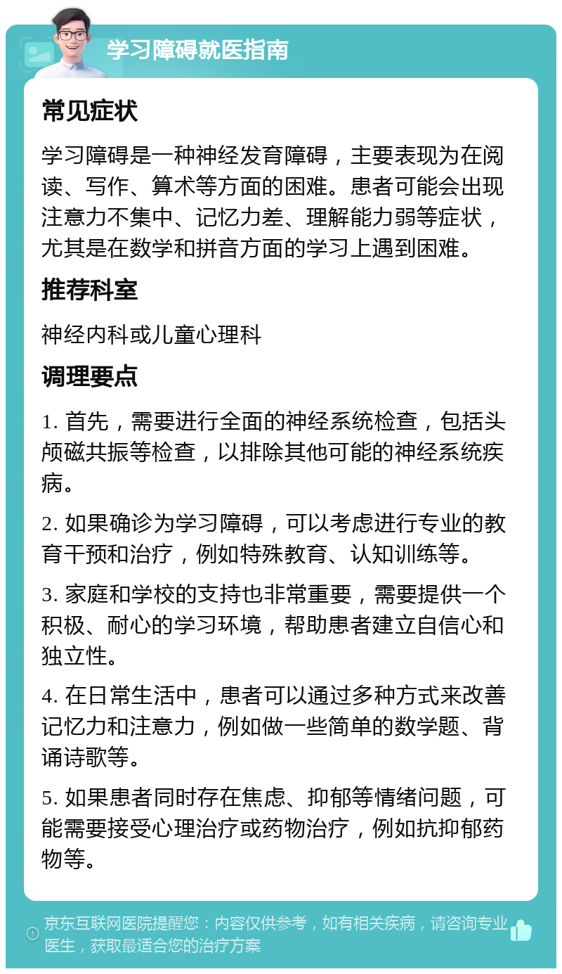 学习障碍就医指南 常见症状 学习障碍是一种神经发育障碍，主要表现为在阅读、写作、算术等方面的困难。患者可能会出现注意力不集中、记忆力差、理解能力弱等症状，尤其是在数学和拼音方面的学习上遇到困难。 推荐科室 神经内科或儿童心理科 调理要点 1. 首先，需要进行全面的神经系统检查，包括头颅磁共振等检查，以排除其他可能的神经系统疾病。 2. 如果确诊为学习障碍，可以考虑进行专业的教育干预和治疗，例如特殊教育、认知训练等。 3. 家庭和学校的支持也非常重要，需要提供一个积极、耐心的学习环境，帮助患者建立自信心和独立性。 4. 在日常生活中，患者可以通过多种方式来改善记忆力和注意力，例如做一些简单的数学题、背诵诗歌等。 5. 如果患者同时存在焦虑、抑郁等情绪问题，可能需要接受心理治疗或药物治疗，例如抗抑郁药物等。