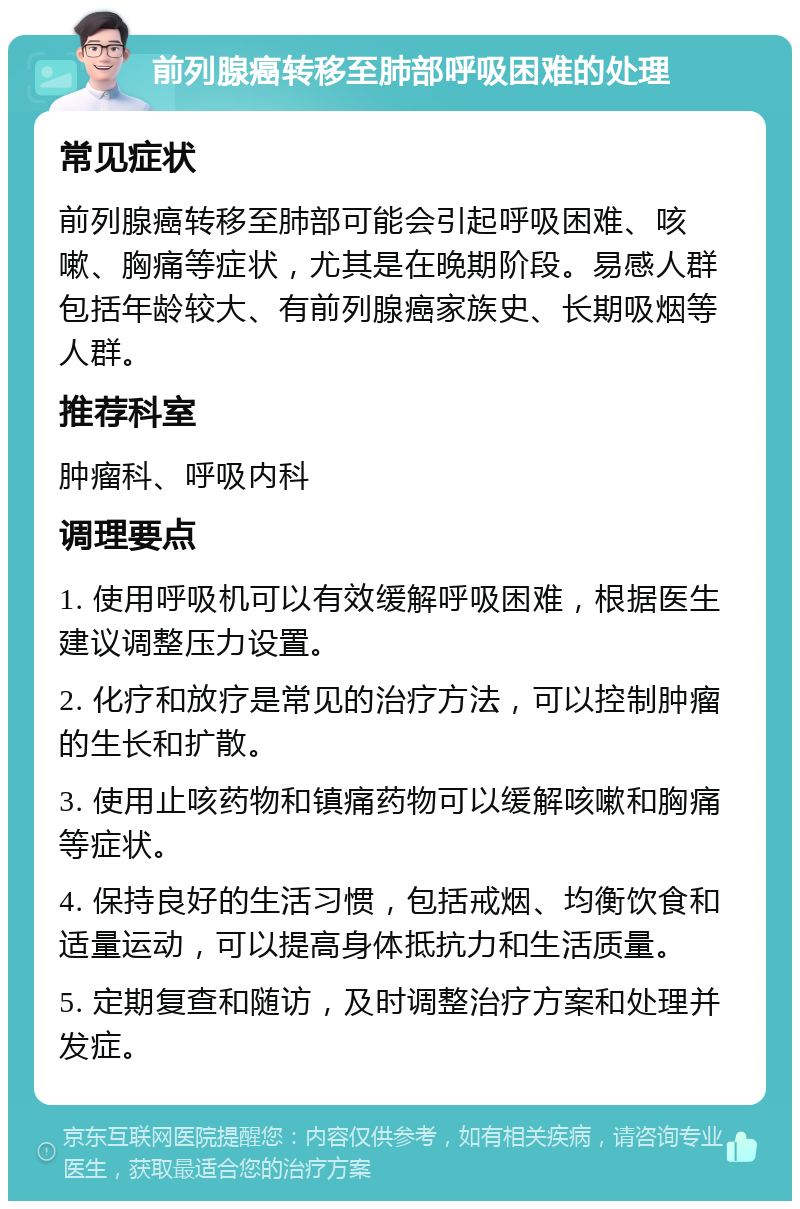 前列腺癌转移至肺部呼吸困难的处理 常见症状 前列腺癌转移至肺部可能会引起呼吸困难、咳嗽、胸痛等症状，尤其是在晚期阶段。易感人群包括年龄较大、有前列腺癌家族史、长期吸烟等人群。 推荐科室 肿瘤科、呼吸内科 调理要点 1. 使用呼吸机可以有效缓解呼吸困难，根据医生建议调整压力设置。 2. 化疗和放疗是常见的治疗方法，可以控制肿瘤的生长和扩散。 3. 使用止咳药物和镇痛药物可以缓解咳嗽和胸痛等症状。 4. 保持良好的生活习惯，包括戒烟、均衡饮食和适量运动，可以提高身体抵抗力和生活质量。 5. 定期复查和随访，及时调整治疗方案和处理并发症。